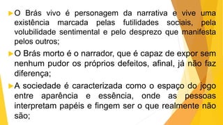 O Brás vivo é personagem da narrativa e vive uma
existência marcada pelas futilidades sociais, pela
volubilidade sentimental e pelo desprezo que manifesta
pelos outros;
O Brás morto é o narrador, que é capaz de expor sem
nenhum pudor os próprios defeitos, afinal, já não faz
diferença;
A sociedade é caracterizada como o espaço do jogo
entre aparência e essência, onde as pessoas
interpretam papéis e fingem ser o que realmente não
são;
 