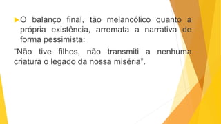 O balanço final, tão melancólico quanto a
própria existência, arremata a narrativa de
forma pessimista:
“Não tive filhos, não transmiti a nenhuma
criatura o legado da nossa miséria”.
 