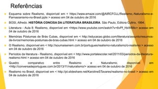 Referências
 Esquema sobre Realismo, disponível em < https://www.emaze.com/@AIRCFCLL/Realismo,-Naturalismo-e-
Parnasianismo-no-Brasil.pptx > acesso em 04 de outubro de 2016
 BOSI, Alfredo. HISTÓRIA CONCISA DA LITERATURA BRASILEIRA. São Paulo, Editora Cultrix, 1994.
 Literatura - Aula 8: Realismo, disponível em <https://www.youtube.com/watch?v=6vPf_HsWB8c> acesso em
04 de outubro de 2016
 Memórias Póstumas de Brás Cubas, disponível em < http://educacao.globo.com/literatura/assunto/resumos-
de-livros/memorias-postumas-de-bras-cubas.html > acesso em 04 de outubro de 2016
 O Realismo, disponível em < http://soumaisenem.com.br/portugues/realismo-naturalismo/o-realismo > acesso
em 04 de outubro de 2016
 Períodos da literatura - Realismo, disponível em < http://www.portalescolar.net/2011/03/periodos-da-literatura-
realismo.html > acesso em 04 de outubro de 2016
 Quadro comparativo entre Realsimo e Naturalismo, disponível em
<http://conversadeportugues.com.br/2013/11/naturalismo/> acesso em 04 de outubro de 2016
 Realismo no Brasil, disponível em < http://pt.slideshare.net/KarolineSTavares/realismo-no-brasil > acesso em
04 de outubro de 2016
 