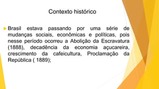 Contexto histórico
 Brasil estava passando por uma série de
mudanças sociais, econômicas e políticas, pois
nesse período ocorreu a Abolição da Escravatura
(1888), decadência da economia açucareira,
crescimento da cafeicultura, Proclamação da
República ( 1889);
 