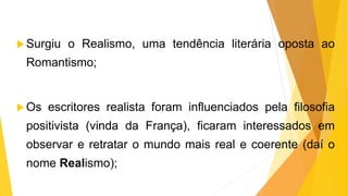 Surgiu o Realismo, uma tendência literária oposta ao
Romantismo;
Os escritores realista foram influenciados pela filosofia
positivista (vinda da França), ficaram interessados em
observar e retratar o mundo mais real e coerente (daí o
nome Realismo);
 