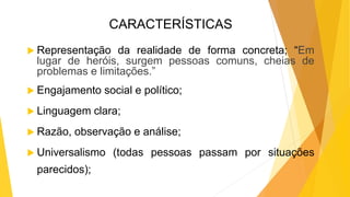 CARACTERÍSTICAS
 Representação da realidade de forma concreta; “Em
lugar de heróis, surgem pessoas comuns, cheias de
problemas e limitações.”
 Engajamento social e político;
 Linguagem clara;
 Razão, observação e análise;
 Universalismo (todas pessoas passam por situações
parecidos);
 