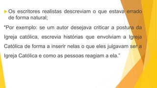  Os escritores realistas descreviam o que estava errado
de forma natural;
“Por exemplo: se um autor desejava criticar a postura da
Igreja católica, escrevia histórias que envolviam a Igreja
Católica de forma a inserir nelas o que eles julgavam ser a
Igreja Católica e como as pessoas reagiam a ela.”
 