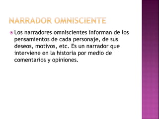  Los narradores omniscientes informan de los
pensamientos de cada personaje, de sus
deseos, motivos, etc. Es un narrador que
interviene en la historia por medio de
comentarios y opiniones.
 