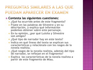  Contesta las siguientes cuestiones:
 ¿Qué ha ocurrido antes de este fragmento?
 Fíjate en las palabras de Silvestre y en su
descripción, y explica qué información
podemos obtener sobre este personaje.
 En tu opinión, ¿por qué Luisito y Silvestre
son amigos?
 ¿Qué tipo de narrador hay en este texto?
 Indica en qué líneas del texto se explican sus
características y relaciónalo con los rasgos de la
novela realista.
 ¿Qué rasgos de la novela realista, además del tipo
de narrador, se reflejan en el fragmento?
 Explica las características de la novela realista a
partir de este fragmento de Miau.
 