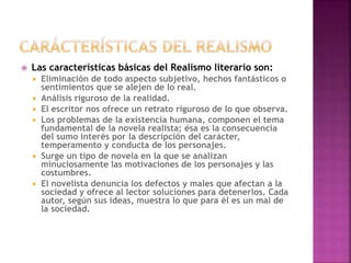  Las características básicas del Realismo literario son:
 Eliminación de todo aspecto subjetivo, hechos fantásticos o
sentimientos que se alejen de lo real.
 Análisis riguroso de la realidad.
 El escritor nos ofrece un retrato riguroso de lo que observa.
 Los problemas de la existencia humana, componen el tema
fundamental de la novela realista; ésa es la consecuencia
del sumo interés por la descripción del carácter,
temperamento y conducta de los personajes.
 Surge un tipo de novela en la que se analizan
minuciosamente las motivaciones de los personajes y las
costumbres.
 El novelista denuncia los defectos y males que afectan a la
sociedad y ofrece al lector soluciones para detenerlos. Cada
autor, según sus ideas, muestra lo que para él es un mal de
la sociedad.
 