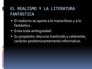 EL REALISMO Y LA LITERATURA
FANTÁSTICA
 El realismo se opone a lo maravilloso y a lo
fantástico.
 Evita toda ambigüedad.
 Su propósito: discurso traslúcido y coherente,
carácter predominantemente informativo.
 
