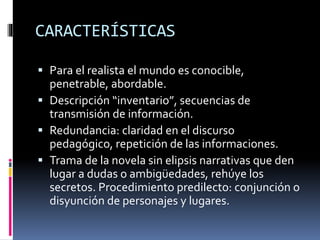 CARACTERÍSTICAS
 Para el realista el mundo es conocible,
penetrable, abordable.
 Descripción “inventario”, secuencias de
transmisión de información.
 Redundancia: claridad en el discurso
pedagógico, repetición de las informaciones.
 Trama de la novela sin elipsis narrativas que den
lugar a dudas o ambigüedades, rehúye los
secretos. Procedimiento predilecto: conjunción o
disyunción de personajes y lugares.
 