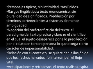 •Personajes típicos, sin intimidad, traslúcidos.
•Rasgos lingüísticos: texto monosémico, sin
pluralidad de significados. Predilección por
términos pertenecientes a sistemas de menor
ambigüedad.
•Negación del carácter ficticio del texto: el
paradigma del texto preciso y claro es el científico
en el cual el sujeto desaparece por ello predilección
por el relato en tercera persona lo que otorga cierto
carácter de impersonabilidad.
•Relación con el contexto: se quiere dar la ilusión de
que los hechos narrados no interrumpen el flujo
vital.
•Anticipaciones y retrocesos: el texto realista aspira
 