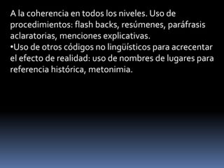 A la coherencia en todos los niveles. Uso de
procedimientos: flash backs, resúmenes, paráfrasis
aclaratorias, menciones explicativas.
•Uso de otros códigos no lingüísticos para acrecentar
el efecto de realidad: uso de nombres de lugares para
referencia histórica, metonimia.
 