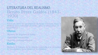 LITERATURA DEL REALISMO.
Benito Pérez Galdós (1843-
1920)
Vida:
Nació en 1843 en las Palmas de Gran Canaria. Viajo a
Madrid para estudiar derecho, pero le atrajo mas el
periodismo .
Obras:
.Novelas de la primera época
.Episodios nacionales
.Novelas contemporáneas
Estilo:
Atribuía el fracaso de la novela española a la incapacidad
de los autores para observar la realidad.
 