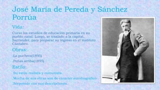 Vida:
Curso los estudios de educación primaria en su
pueblo natal. Luego, se traslado a la capital,
Santander, para preparar su ingreso en el instituto
Cántabro.
Obras:
.La puchera(1895)
.Peñas arriba(1895)
Estilo:
.Su estilo realista y comunista.
.Mucha de sus obras son de carácter autobiográfico
.Sorprende con sus descripciones.
José María de Pereda y Sánchez
Porrúa
 