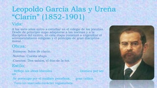 Leopoldo García Alas y Ureña
“Clarín” (1852-1901)
Vida:
A los siete años entro a estudiar en el colegio de los jesuitas.
Desde de principio supo adaptarse a las normas y a la
disciplina del centro, en esta etapa comenzó a engendrar el
sentimentalismo religioso y el principio de gran disciplina
moral.
Obras:
.Ensayos: Solos de clarín.
.Novelas: Cuesta abajo.
.Cuentos: Dos sabios, el dúo de la tos.
Estilo:
. Reflejo las ideas liberales. . Destaco por ser
un
.Se preocupo por el análisis psicolicos. gran critico.
. Tuvo un marcado carácter regionalista.
 