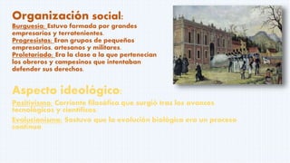 Organización social:
Burguesía; Estuvo formada por grandes
empresarios y terratenientes.
Progresistas; Eran grupos de pequeños
empresarios, artesanos y militares.
Proletariado; Era la clase a la que pertenecían
los obreros y campesinos que intentaban
defender sus derechos.
Aspecto ideológico:
Positivismo; Corriente filosófica que surgió tras los avances
tecnológicos y científicos.
Evolucionismo; Sostuvo que la evolución biológica era un proceso
continuo.
 