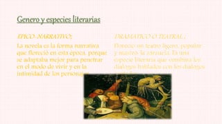 Genero y especies literarias
EPICO-NARRATIVO;
La novela es la forma narrativa
que floreció en esta época, porque
se adaptaba mejor para penetrar
en el modo de vivir y en la
intimidad de los personajes.
DRAMATICO O TEATRAL ;
Floreció un teatro ligero, popular
y masivo: la zarzuela. Es una
especie literaria que combina los
diálogos hablados con los diálogos
cantados.
 