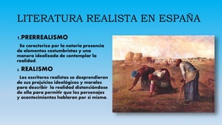 LITERATURA REALISTA EN ESPAÑA
fddf
1.PRERREALISMO
Se caracterizo por la notoria presencia
de elementos costumbristas y una
manera idealizada de contemplar la
realidad.
2. REALISMO
Los escritores realistas se desprendieron
de sus prejuicios ideológicos y morales
para describir la realidad distanciándose
de ella para permitir que los personajes
y acontecimientos hablaran por si mismo.
 