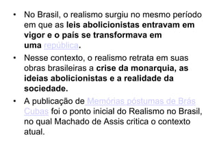 • No Brasil, o realismo surgiu no mesmo período
em que as leis abolicionistas entravam em
vigor e o país se transformava em
uma república.
• Nesse contexto, o realismo retrata em suas
obras brasileiras a crise da monarquia, as
ideias abolicionistas e a realidade da
sociedade.
• A publicação de Memórias póstumas de Brás
Cubas foi o ponto inicial do Realismo no Brasil,
no qual Machado de Assis critica o contexto
atual.
 