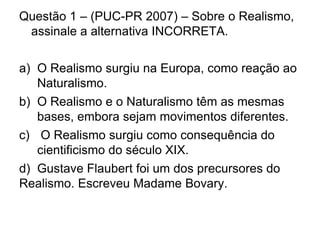 Questão 1 – (PUC-PR 2007) – Sobre o Realismo,
assinale a alternativa INCORRETA.
a) O Realismo surgiu na Europa, como reação ao
Naturalismo.
b) O Realismo e o Naturalismo têm as mesmas
bases, embora sejam movimentos diferentes.
c) O Realismo surgiu como consequência do
cientificismo do século XIX.
d) Gustave Flaubert foi um dos precursores do
Realismo. Escreveu Madame Bovary.
 