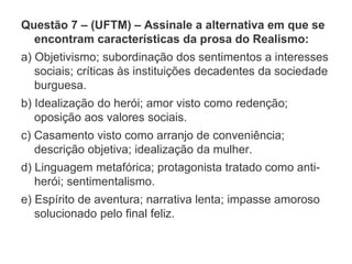 Questão 7 – (UFTM) – Assinale a alternativa em que se
encontram características da prosa do Realismo:
a) Objetivismo; subordinação dos sentimentos a interesses
sociais; críticas às instituições decadentes da sociedade
burguesa.
b) Idealização do herói; amor visto como redenção;
oposição aos valores sociais.
c) Casamento visto como arranjo de conveniência;
descrição objetiva; idealização da mulher.
d) Linguagem metafórica; protagonista tratado como anti-
herói; sentimentalismo.
e) Espírito de aventura; narrativa lenta; impasse amoroso
solucionado pelo final feliz.
 
