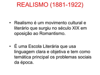 REALISMO (1881-1922)
• Realismo é um movimento cultural e
literário que surgiu no século XIX em
oposição ao Romantismo.
• É uma Escola Literária que usa
linguagem clara e objetiva e tem como
temática principal os problemas sociais
da época.
 