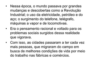 • Nessa época, o mundo passava por grandes
mudanças e descobertas como a Revolução
Industrial; o uso da eletricidade, petróleo e do
aço; o surgimento do telefone, telégrafo,
máquinas a vapor e de locomotivas.
• Era o pensamento racional e voltado para os
problemas sociais surgidos dessa realidade
que vigorava.
• Com isso, as cidades passaram a ter cada vez
mais pessoas, que migraram do campo em
busca de melhores condições de vida por meio
do trabalho nas fábricas e comércios.
 