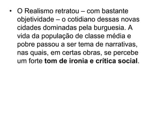 • O Realismo retratou – com bastante
objetividade – o cotidiano dessas novas
cidades dominadas pela burguesia. A
vida da população de classe média e
pobre passou a ser tema de narrativas,
nas quais, em certas obras, se percebe
um forte tom de ironia e crítica social.
 