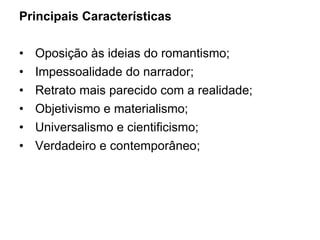 Principais Características
• Oposição às ideias do romantismo;
• Impessoalidade do narrador;
• Retrato mais parecido com a realidade;
• Objetivismo e materialismo;
• Universalismo e cientificismo;
• Verdadeiro e contemporâneo;
 