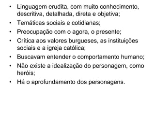 • Linguagem erudita, com muito conhecimento,
descritiva, detalhada, direta e objetiva;
• Temáticas sociais e cotidianas;
• Preocupação com o agora, o presente;
• Crítica aos valores burgueses, as instituições
sociais e a igreja católica;
• Buscavam entender o comportamento humano;
• Não existe a idealização do personagem, como
heróis;
• Há o aprofundamento dos personagens.
 
