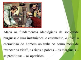 Ataca os fundamentos ideológicos da sociedade
burguesa e suas instituições: o casamento, o clero, a
escravidão do homem ao trabalho como meio de
“vencer na vida”, os ricos e pobres – os marginais –
as prostitutas – os operários.
 