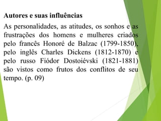 Autores e suas influências
As personalidades, as atitudes, os sonhos e as
frustrações dos homens e mulheres criados
pelo francês Honoré de Balzac (1799-1850),
pelo inglês Charles Dickens (1812-1870) e
pelo russo Fiódor Dostoiévski (1821-1881)
são vistos como frutos dos conflitos de seu
tempo. (p. 09)
 