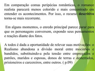 Em comparação comas peripécias românticas, o romance
realista parecerá menos colorido e mais concentrado em
entender os acontecimentos. Por isso, o recurso descritivo
torna-se mais recorrente.
Em alguns momentos, o enredo principal parece parar para
que os personagens conversem, expondo seus pensamentos
e reações diante dos fatos.
A todos é dada a oportunidade de relevar suas motivações: o
Realismo abandona a divisão moral entre mocinhos e
bandidos, substituindo-a pela tensão entre empregados e
patrões, maridos e esposas, donos de terras e desterrados,
prisioneiros e carcereiros, entre outros. ( p.09)
 
