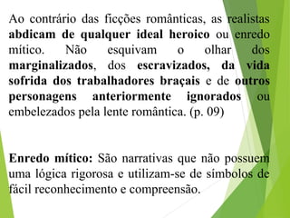 Ao contrário das ficções românticas, as realistas
abdicam de qualquer ideal heroico ou enredo
mítico. Não esquivam o olhar dos
marginalizados, dos escravizados, da vida
sofrida dos trabalhadores braçais e de outros
personagens anteriormente ignorados ou
embelezados pela lente romântica. (p. 09)
Enredo mítico: São narrativas que não possuem
uma lógica rigorosa e utilizam-se de símbolos de
fácil reconhecimento e compreensão.
 