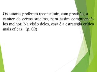 Os autores preferem reconstituir, com precisão, o
caráter de certos sujeitos, para assim compreendê-
los melhor. Na visão deles, essa é a estratégia crítica
mais eficaz.. (p. 09)
 