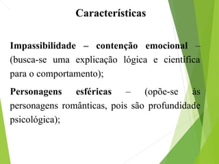 Impassibilidade – contenção emocional –
(busca-se uma explicação lógica e científica
para o comportamento);
Personagens esféricas – (opõe-se às
personagens românticas, pois são profundidade
psicológica);– (realidade Material);
Características
 