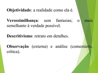 Objetividade: a realidade como ela é.
Verossimilhança: sem fantasias; o mais
semelhante à verdade possível.
Descritivismo: retrato em detalhes.
Observação (externa) e análise (comentário,
crítica).
 