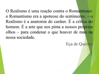 O Realismo é uma reação contra o Romantismo:
o Romantismo era a apoteose do sentimento; – o
Realismo é a anatomia do caráter. É a crítica do
homem. É a arte que nos pinta a nossos próprios
olhos – para condenar o que houver de mau na
nossa sociedade.
Eça de Queirós
 