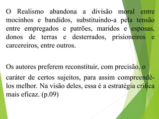 O Realismo abandona a divisão moral entre
mocinhos e bandidos, substituindo-a pela tensão
entre empregados e patrões, maridos e esposas,
donos de terras e desterrados, prisioneiros e
carcereiros, entre outros.
Os autores preferem reconstituir, com precisão, o
caráter de certos sujeitos, para assim compreendê-
los melhor. Na visão deles, essa é a estratégia crítica
mais eficaz. (p.09)
 
