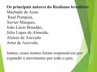 Os principais autores do Realismo brasileiro
Machado de Assis
Raul Pompeia,
Xavier Marques,
João Lúcio Brandão,
Júlia Lopes de Almeida,
Aluísio de Azevedo
Artur de Azevedo.
Juntos, esses nomes foram responsáveis por
expandir o movimento por todo o país.
 