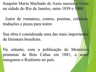 Joaquim Maria Machado de Assis nasceu e viveu
na cidade do Rio de Janeiro, entre 1839 e 1908.
Autor de romances, contos, poemas, crônicas,
traduções e peças para teatro
Sua obra é considerada uma das mais importantes
da literatura brasileira.
No entanto, com a publicação de Memórias
póstumas de Brás Cubas em 1881, o autor
inaugurou o Realismo no país.
 