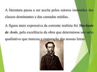 A literatura passa a ser aceita pelos setores instruídos das
classes dominantes e das camadas médias.
A figura mais expressiva da corrente realista foi Machado
de Assis, pela excelência da obra que determinou um salto
qualitativo que marcou a maturação das nossas letras.
 
