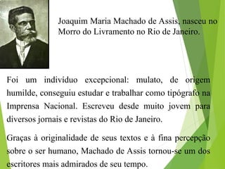 Foi um indivíduo excepcional: mulato, de origem
humilde, conseguiu estudar e trabalhar como tipógrafo na
Imprensa Nacional. Escreveu desde muito jovem para
diversos jornais e revistas do Rio de Janeiro.
Graças à originalidade de seus textos e à fina percepção
sobre o ser humano, Machado de Assis tornou-se um dos
escritores mais admirados de seu tempo.
Joaquim Maria Machado de Assis, nasceu no
Morro do Livramento no Rio de Janeiro.
 