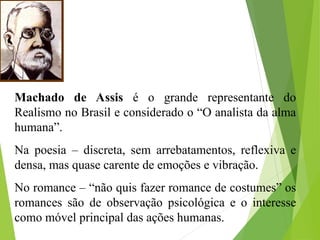 Machado de Assis é o grande representante do
Realismo no Brasil e considerado o “O analista da alma
humana”.
Na poesia – discreta, sem arrebatamentos, reflexiva e
densa, mas quase carente de emoções e vibração.
No romance – “não quis fazer romance de costumes” os
romances são de observação psicológica e o interesse
como móvel principal das ações humanas.
 