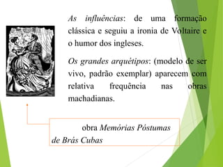 As influências: de uma formação
clássica e seguiu a ironia de Voltaire e
o humor dos ingleses.
Os grandes arquétipos: (modelo de ser
vivo, padrão exemplar) aparecem com
relativa frequência nas obras
machadianas.
Cena da obra Memórias Póstumas
de Brás Cubas
 