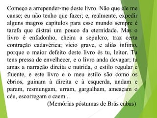Começo a arrepender-me deste livro. Não que ele me
canse; eu não tenho que fazer; e, realmente, expedir
alguns magros capítulos para esse mundo sempre é
tarefa que distrai um pouco da eternidade. Mas o
livro é enfadonho, cheira a sepulcro, traz certa
contração cadavérica; vício grave, e aliás ínfimo,
porque o maior defeito deste livro és tu, leitor. Tu
tens pressa de envelhecer, e o livro anda devagar; tu
amas a narração direita e nutrida, o estilo regular e
fluente, e este livro e o meu estilo são como os
ébrios, guinam à direita e à esquerda, andam e
param, resmungam, urram, gargalham, ameaçam o
céu, escorregam e caem...
(Memórias póstumas de Brás cubas)
 