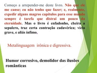 Começo a arrepender-me deste livro. Não que ele
me canse; eu não tenho que fazer; e, realmente,
expedir alguns magros capítulos para esse mundo
sempre é tarefa que distrai um pouco da
eternidade. Mas o livro é enfadonho, cheira a
sepulcro, traz certa contração cadavérica; vício
grave, e aliás ínfimo,
Metalinguagem irônica e digressiva.
Humor corrosivo, demolidor das ilusões
românticas
 