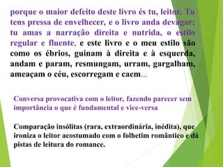 porque o maior defeito deste livro és tu, leitor. Tu
tens pressa de envelhecer, e o livro anda devagar;
tu amas a narração direita e nutrida, o estilo
regular e fluente, e este livro e o meu estilo são
como os ébrios, guinam à direita e à esquerda,
andam e param, resmungam, urram, gargalham,
ameaçam o céu, escorregam e caem...
Conversa provocativa com o leitor, fazendo parecer sem
importância o que é fundamental e vice-versa
Comparação insólitas (rara, extraordinária, inédita), que
ironiza o leitor acostumado com o folhetim romântico e dá
pistas de leitura do romance.
 