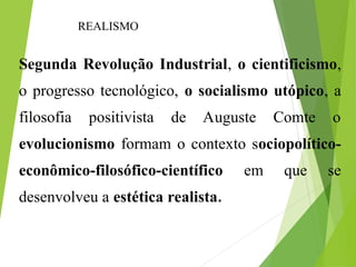 Segunda Revolução Industrial, o cientificismo,
o progresso tecnológico, o socialismo utópico, a
filosofia positivista de Auguste Comte o
evolucionismo formam o contexto sociopolítico-
econômico-filosófico-científico em que se
desenvolveu a estética realista.
REALISMO
 