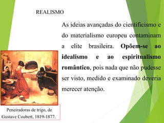 Peneiradoras de trigo, de
Gustave Coubert, 1819-1877.
As ideias avançadas do cientificismo e
do materialismo europeu contaminam
a elite brasileira. Opõem-se ao
idealismo e ao espiritualismo
romântico, pois nada que não pudesse
ser visto, medido e examinado deveria
merecer atenção.
REALISMO
 
