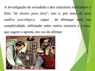 A investigação da sociedade e dos caracteres individuais é
feita “de dentro para fora”, isto é, por meio de uma
análise psicológica capaz de abranger toda sua
complexidade, utilizando entre outros recursos a ironia,
que sugere e aponta, em vez de afirmar.
 
