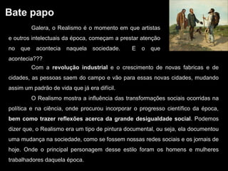 Bate papo
Com a revolução industrial e o crescimento de novas fabricas e de
cidades, as pessoas saem do campo e vão para essas novas cidades, mudando
assim um padrão de vida que já era difícil.
O Realismo mostra a influência das transformações sociais ocorridas na
política e na ciência, onde procurou incorporar o progresso científico da época,
bem como trazer reflexões acerca da grande desigualdade social. Podemos
dizer que, o Realismo era um tipo de pintura documental, ou seja, ela documentou
uma mudança na sociedade, como se fossem nossas redes sociais e os jornais de
hoje. Onde o principal personagem desse estilo foram os homens e mulheres
trabalhadores daquela época.
Galera, o Realismo é o momento em que artistas
e outros intelectuais da época, começam a prestar atenção
no que acontecia naquela sociedade. E o que
acontecia???
 